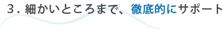 3.細かいところまで、徹底的にサポート